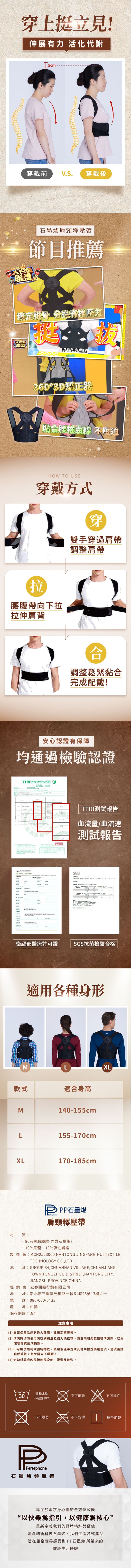 穿上挺立伸展有力 活化代謝穿戴前 VS 穿戴後聯盟石墨烯肩頸釋壓帶節目推薦穩定椎骨 分擔壓力聯盟你看他有曲線0°3D矯正器貼腰椎曲線 不壓迫HOW TO USE穿戴方式穿雙手穿過肩帶調整肩帶拉腰腹帶向下拉拉伸肩背調整鬆緊黏合完成配戴!安心認證有保障均通過檢驗認證  合衛福部醫療許可證TTRI測試報告103血流量/血流速11.7測試報告SGS   36SGS抗菌檢驗合格適用各種身形MLXL款式適合身高M140-155cmL155-170cmXL170-185cm材質:PPP石墨烯Persephone肩頸釋壓帶..80%聚脂纖維(內含石墨烯10%尼龍、10%彈性纖維製造廠:MCN2523000TECHNOLOGYNANTONG JINGFANG HUI TEXTILECO.LTD址:GROUP 34,CHUANNAN VILLAGE, CHUANJIANGTOWN,TONGZHOU DISTRICT,NANTONG CITY,JIANGSU PROVINCE, CHINA銷商:宏國際行銷有限公司址經:新北市三重區光復路一段6126號13之一話:080-000-5133地:中國保存期限:五年注意事項(1)爲確保產品達到最大效用,建議定期更換。(2) 清洗時切勿使用洗衣刷刷洗及強力洗衣精、漂白劑和精等清洗劑,以免破壞材質造成損毀。(3)不可機洗或強制乾,限用低溫手洗或其他中性洗滌劑清洗,清洗後請自然晾乾,避免陽光下曝曬。(4)切勿烘乾或吹風機熱風吹乾、熨及乾洗。30溫和水洗不可乾洗不可漂白不超過30不可烘乾不可熨燙懸掛晾乾PPersephone石墨烯領航者專注於追求身心靈全方位改變“以快樂爲指引,以健康核心”重新定義我們的品牌精神與價值透過創新科技石墨烯,我們生產各式產品旨在讓全世界感受到PP石墨烯 所帶來的健康生活體驗