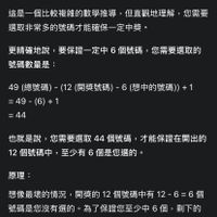 可能是顯示的文字是「選號碼數量：6 6個 A 這是一個比較複雜的數學推導，位 但直觀地理解 選取非常多的號碼才能確保一定甲英。 您需要 更精確地說 要保證一定中6 更精確地說，要保證一定中6個號碼，您需要選取 個號碼 您需要選取的 號碼數量是： 49 （總號碼）- -(12 開獎號碼） 49（線號碼）-（12（開獎號碼）-6（億中的號碼）+ -6 （想中的號碼）） +1 =49-(6)+1 =44 也就是說， 也就是説，您需要還取44個號碼，才能保證在開出的 您需要選取 ，您需要選取44個號碼， 44 個號碼， 才能保證在開出的 12 個號碼中， 12個號碼中，至少有6個是您選的 至少有 個是您選的。 原理： 想像最壞的情況 開獎的 想像最境的情況，開獎的12個號碼中有12-6=6個 12 個號碼中有 碼是您沒有選的， 貌碼是您沒有選的。為了保證您至！ 爲了保證您至少中6個 49-6=43個號碼中， 49-6=43 個號碼中， 必須包含您選的所有號碼 目還要額外選 且還要額外選1個才能確保一定中6 個才能確保一定中 剩下的」的圖像