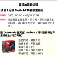 可能是電玩遊戲、控制器和顯示的文字是「登記抽活動説明 活動期間 纍積滿2元抽 Switch2 纍積滿2元抽Switch2瑪利歐主機組 ch2瑪利歐主機組 08/0100:00~08/1523:59 00:00~08 00:00 ~08/15 08/15 23：59 08/01 活動辦法 指定商品當日累積 指定商品當日累積，滿2元，即可於當日然 滿2元， 即可於當日的 ○0：00～23：59參加登記・當日僅限登 00：00～ 00:00~23:59 23:59 參加登記。 當日僅限登記1 1 次。 贈 [Nintendo 任天堂】 endo任天堂】Switch2瑪利歐賽車世界 Switch 2瑪利歐賽車世界 主機組 主機組（台灣公司貨） 002 SWITCH បយធទធិយជោន 登記門檻： 登記門檻：滿額2元 滿額2元 登記名額： 登記名額：不限名額 不限名額 獎項名額： 1名 抽獎日期： 抽獎日期：預計08/30 預計08/30 預計 寄送時間： 時間：預計09/24 」的圖像
