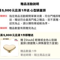 可能是顯示的文字是「贈品活動説明 滿5， 菊5,000元旦滿1件送心型鍋蓋 心型鍋蓋頭 活動辦法 指定商品活動期間單筆消費， 指定商品活動期間單筆消費，符合門搭即贈 符合門檻即贈 送， 贈洪符合最高門檻之贈品， 恕不累贈。 送完爲止， 止，請以購物車結賬為準。 活動説明 贈品數量有限贈完為止 staub 滿5 滿5,000元且滿1件即贈送 官方直營 贈 Staub b】輕奢感金色心型鍋 蓋頭 當頭（德國雙人牌集團官方直營） 贈品數量：1件 1件 寄送時間： 寄送時間：隨主商品出貨 隨主商品出貨」的圖像