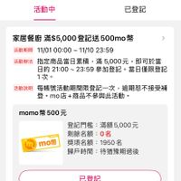可能是顯示的文字是「 LINE < 登記活動 活動中 已登記 家居餐廚 滿$5,000登 登記送 餐廚滿$5,000登記送500mo 500mo 活動期間 動期間11/0100:00~11/1023：59 11/0100:00~ 11/01 00:00 11/10 :00~11/1023:59 23:59 活動辦法 指定商品當日纍積 活動辦法：指定商品當日業積，滿5000元，即可於善 滿 萌5,000元， 即可於當 日的 日的21：00~23:59多 日的2100~23：59參加登記·當日懂開營 21:00 23:59 參加登記。 當日僅限登記 1次。 活動説明 每賬號活動期間限登記一次， 逾期恕不接受補 登。mo店+商品不參與此活動。 登。 momo幣500元 500元 momo mo幣 登記門檻： 登記門檻：滿額5，000元 滿額5,000元 剩餘名額： 0名 獎項名額： 獎項名額：1950名 1950名 歸戶時間 歸戶時間：待猶豫期過後 待猶豫期過後 已登記」的圖像