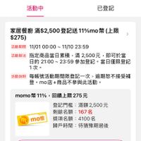 可能是顯示的文字是「 LINE < 登記活動 活動中 已登記 家居餐廚 滿$2,500登記送 家居餐廚滿$2,500登記送11%mo幣上限 登記送 11%mo 幣 （上限 $275) 活動辦法 活動期間 11/01 00：00~ 期間　11/0100：00~11/10　23:：59 11/1023:59 23:59 ~11/10 指定商品當日累積， 定商品當日纍積，滿2，,00元，即可於當 滿2,500元 ，即可於當 日的 21：00～ 的2100~23：59參加登記·當日僅限登記 23:59 參加登記。 當日僅限登記 1次。 活動説明 每賬號活動期間限登記一次， 每帳號活動期間限登記一次，逾期恕不接受補 逾期恕不接受補 登。 登。m店+商品不參與此活動。 momo幣11%， momo momo幣11%，回饋上限275元 幣11%， 11% 回饋上限275元 Te mom 登記門檻： 門檻：滿額2,500元 剩餘名額： 剩餘名額：167名 167名 獎項名額： 獎項名額：4100名 4100名 歸戶時間 待猶豫期過後 已登記」的圖像