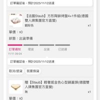 可能是顯示的文字是「 < 訂單查詢 全部 部未付款未出貨已出貨門市末取 已出貨 未付款 未出貨 門市未取 理貨 訂單通知 11/11 11/1109:04 09:04 出貨 已送達 訂單確認後， 訂單確認後，預計2025/11/12送連 預計2025/11/12送達 無作面量 2 （円円 （法國Slaub方彩陶体烤盤4-1件組(德國 【法國Staub】 雙人牌集團官方直營） 蝦粉色 單價：$ $0 x1 狀態： 出貨準備 理貨 訂單通知 11/11 11/1109:04 09:04 出貨 已送達 訂單確認後 訂單確認後，預計2025/11/12送達 預計2025/11/12送達 取消退貨 取消/退貨我要換貨 我要換貨 贈 (Staub] 輕奢感金色心型鍋蓋頭（德 【Staub]輕奢感金色心型鍋蓋頭(德國型 （德國雙 人牌集團官方直營） 無 單價：$ $0 x1 狀態 出貨準備 訂華通知理貨出已送 11/11 09:04 訂單通知 理貨 出貨 已送達 訂單確認後， 訂單確認後，預計2025/1/12送連 預計2025/11/12送達 取消／退貨 取消/退貨我要換貨 我要換貨」的圖像